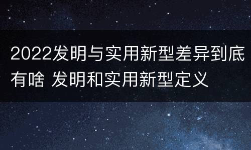 2022发明与实用新型差异到底有啥 发明和实用新型定义