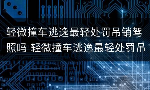 轻微撞车逃逸最轻处罚吊销驾照吗 轻微撞车逃逸最轻处罚吊销驾照吗怎么处理