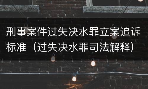 刑事案件过失决水罪立案追诉标准（过失决水罪司法解释）