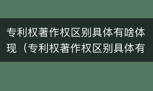 专利权著作权区别具体有啥体现（专利权著作权区别具体有啥体现呢）