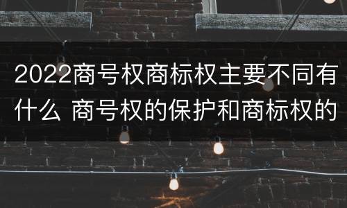2022商号权商标权主要不同有什么 商号权的保护和商标权的保护一样是全国性范围的