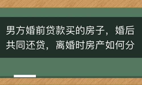 男方婚前贷款买的房子，婚后共同还贷，离婚时房产如何分割