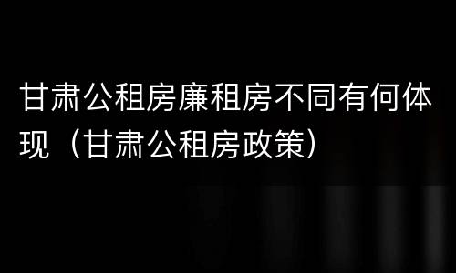 甘肃公租房廉租房不同有何体现（甘肃公租房政策）