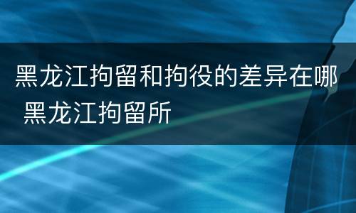 黑龙江拘留和拘役的差异在哪 黑龙江拘留所