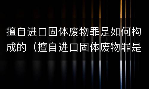 擅自进口固体废物罪是如何构成的（擅自进口固体废物罪是如何构成的呢）