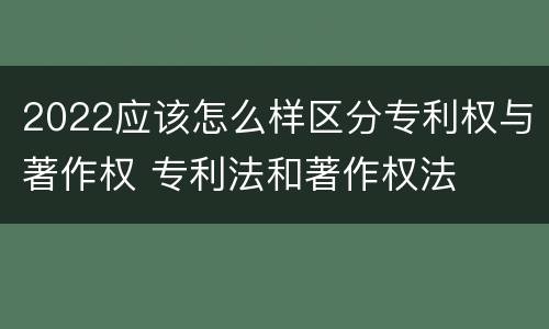2022应该怎么样区分专利权与著作权 专利法和著作权法