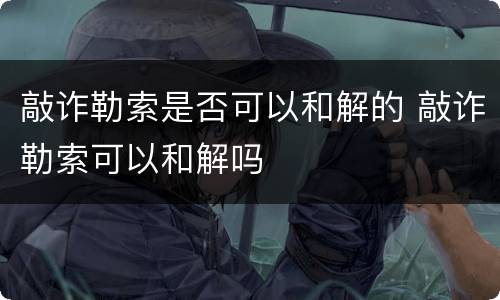 敲诈勒索是否可以和解的 敲诈勒索可以和解吗