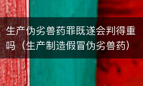 生产伪劣兽药罪既遂会判得重吗（生产制造假冒伪劣兽药）