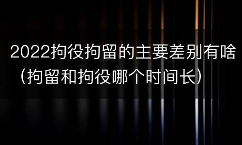 2022拘役拘留的主要差别有啥（拘留和拘役哪个时间长）