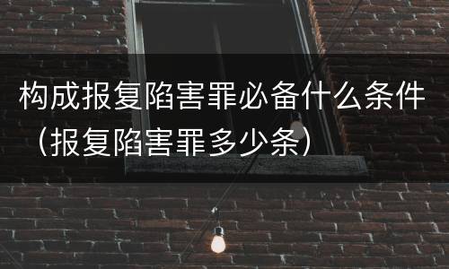 构成报复陷害罪必备什么条件（报复陷害罪多少条）