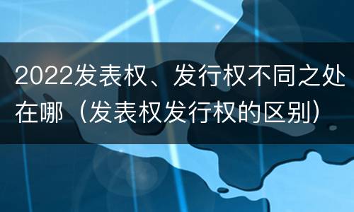 2022发表权、发行权不同之处在哪（发表权发行权的区别）