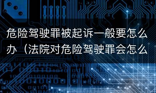 危险驾驶罪被起诉一般要怎么办（法院对危险驾驶罪会怎么判）