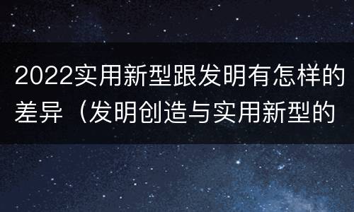 2022实用新型跟发明有怎样的差异（发明创造与实用新型的区别）