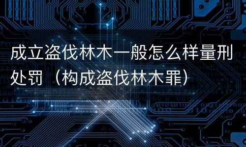 成立盗伐林木一般怎么样量刑处罚（构成盗伐林木罪）