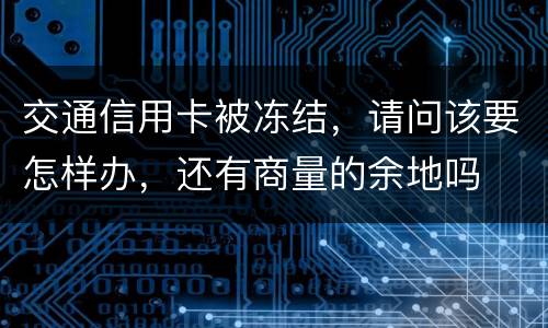 交通信用卡被冻结，请问该要怎样办，还有商量的余地吗