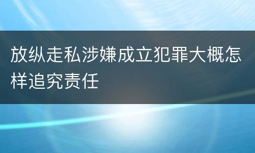 放纵走私涉嫌成立犯罪大概怎样追究责任