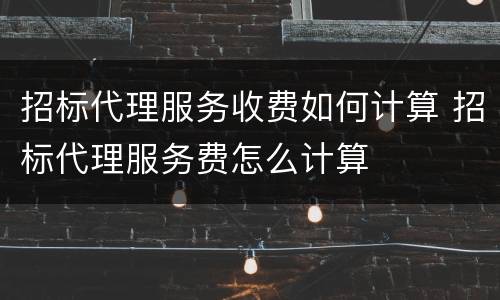 招标代理服务收费如何计算 招标代理服务费怎么计算