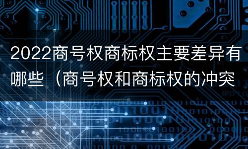 2022商号权商标权主要差异有哪些（商号权和商标权的冲突和解决）