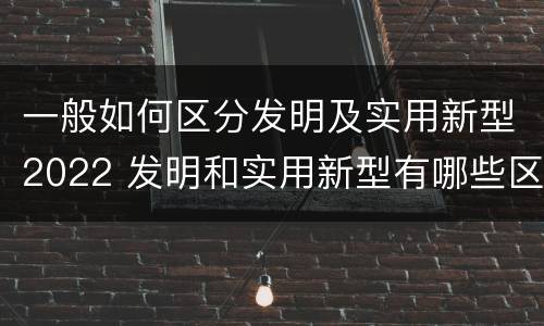 一般如何区分发明及实用新型2022 发明和实用新型有哪些区别