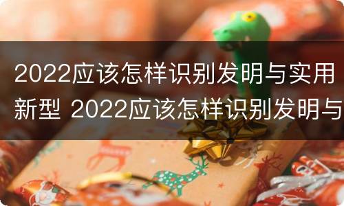 2022应该怎样识别发明与实用新型 2022应该怎样识别发明与实用新型专利