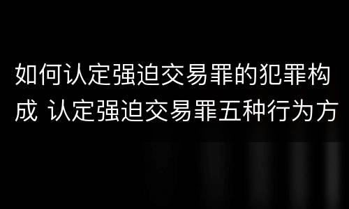 如何认定强迫交易罪的犯罪构成 认定强迫交易罪五种行为方式的司法观点与案例