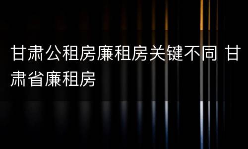 甘肃公租房廉租房关键不同 甘肃省廉租房