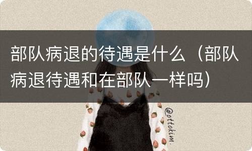 部队病退的待遇是什么（部队病退待遇和在部队一样吗）