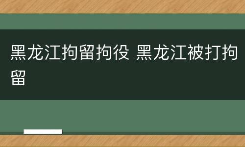 黑龙江拘留拘役 黑龙江被打拘留