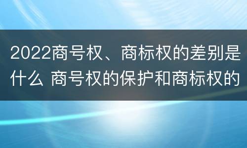 2022商号权、商标权的差别是什么 商号权的保护和商标权的保护一样是全国性范围的