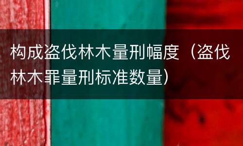 构成盗伐林木量刑幅度（盗伐林木罪量刑标准数量）