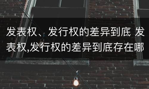 发表权、发行权的差异到底 发表权,发行权的差异到底存在哪里