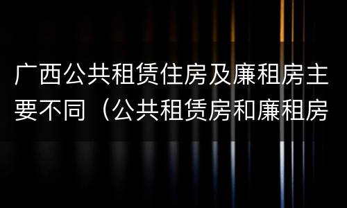 广西公共租赁住房及廉租房主要不同（公共租赁房和廉租房）