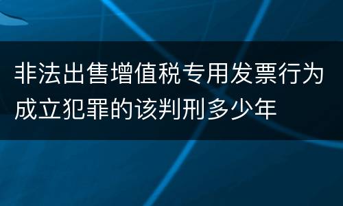 非法出售增值税专用发票行为成立犯罪的该判刑多少年