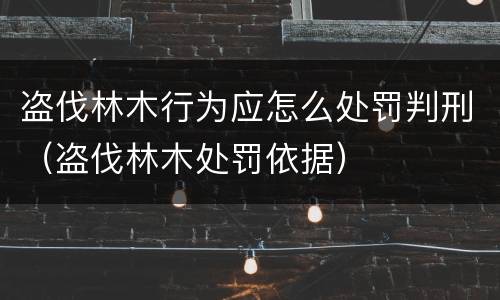盗伐林木行为应怎么处罚判刑（盗伐林木处罚依据）