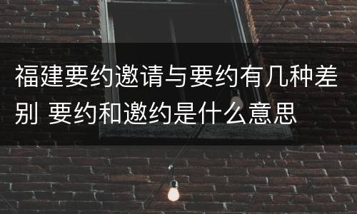 福建要约邀请与要约有几种差别 要约和邀约是什么意思