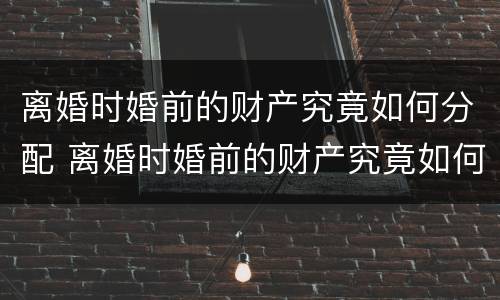 离婚时婚前的财产究竟如何分配 离婚时婚前的财产究竟如何分配的