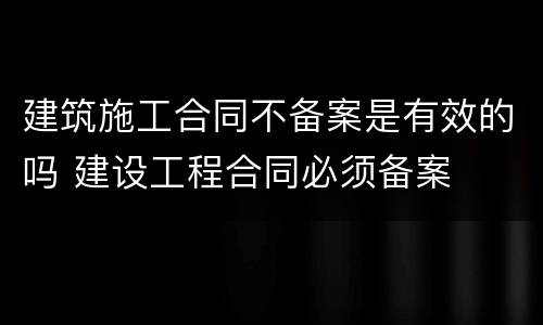 建筑施工合同不备案是有效的吗 建设工程合同必须备案