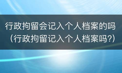 行政拘留会记入个人档案的吗（行政拘留记入个人档案吗?）