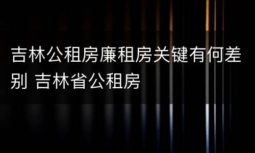 吉林公租房廉租房关键有何差别 吉林省公租房