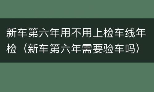 新车第六年用不用上检车线年检（新车第六年需要验车吗）