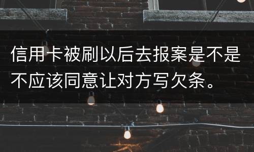 信用卡被刷以后去报案是不是不应该同意让对方写欠条。
