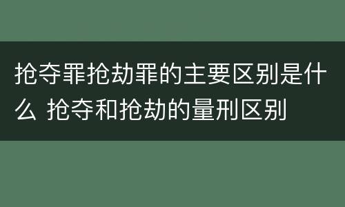 抢夺罪抢劫罪的主要区别是什么 抢夺和抢劫的量刑区别