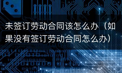 未签订劳动合同该怎么办（如果没有签订劳动合同怎么办）