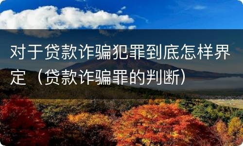 对于贷款诈骗犯罪到底怎样界定（贷款诈骗罪的判断）