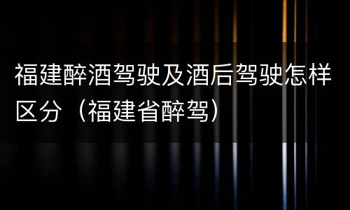 福建醉酒驾驶及酒后驾驶怎样区分（福建省醉驾）