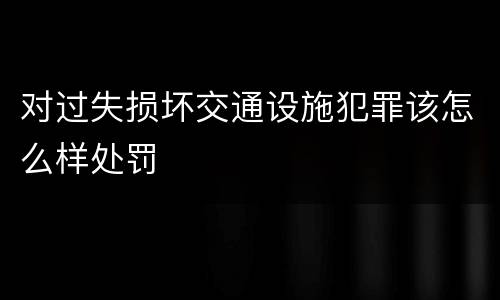 对过失损坏交通设施犯罪该怎么样处罚