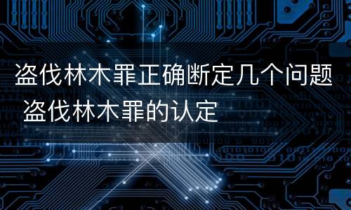 盗伐林木罪正确断定几个问题 盗伐林木罪的认定