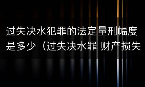 过失决水犯罪的法定量刑幅度是多少（过失决水罪 财产损失标准）
