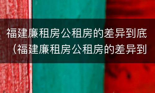 福建廉租房公租房的差异到底（福建廉租房公租房的差异到底多大）