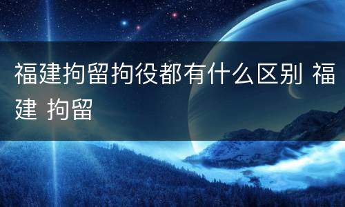 福建拘留拘役都有什么区别 福建 拘留